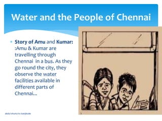 Water and the People of Chennai
 Story of Amu and Kumar:
:Amu & Kumar are
travelling through
Chennai in a bus. As they
go round the city, they
observe the water
facilities available in
different parts of
Chennai...
abdul shumz kv kanjikode 3
 