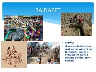 SAIDAPET
abdul shumz kv kanjikode 8
 PADMA
 slum area- hutment- on
rent- no tap water- 1 tap
for 30 huts- water is
available fro only 20
minutes per day- only 3
buckets -
 