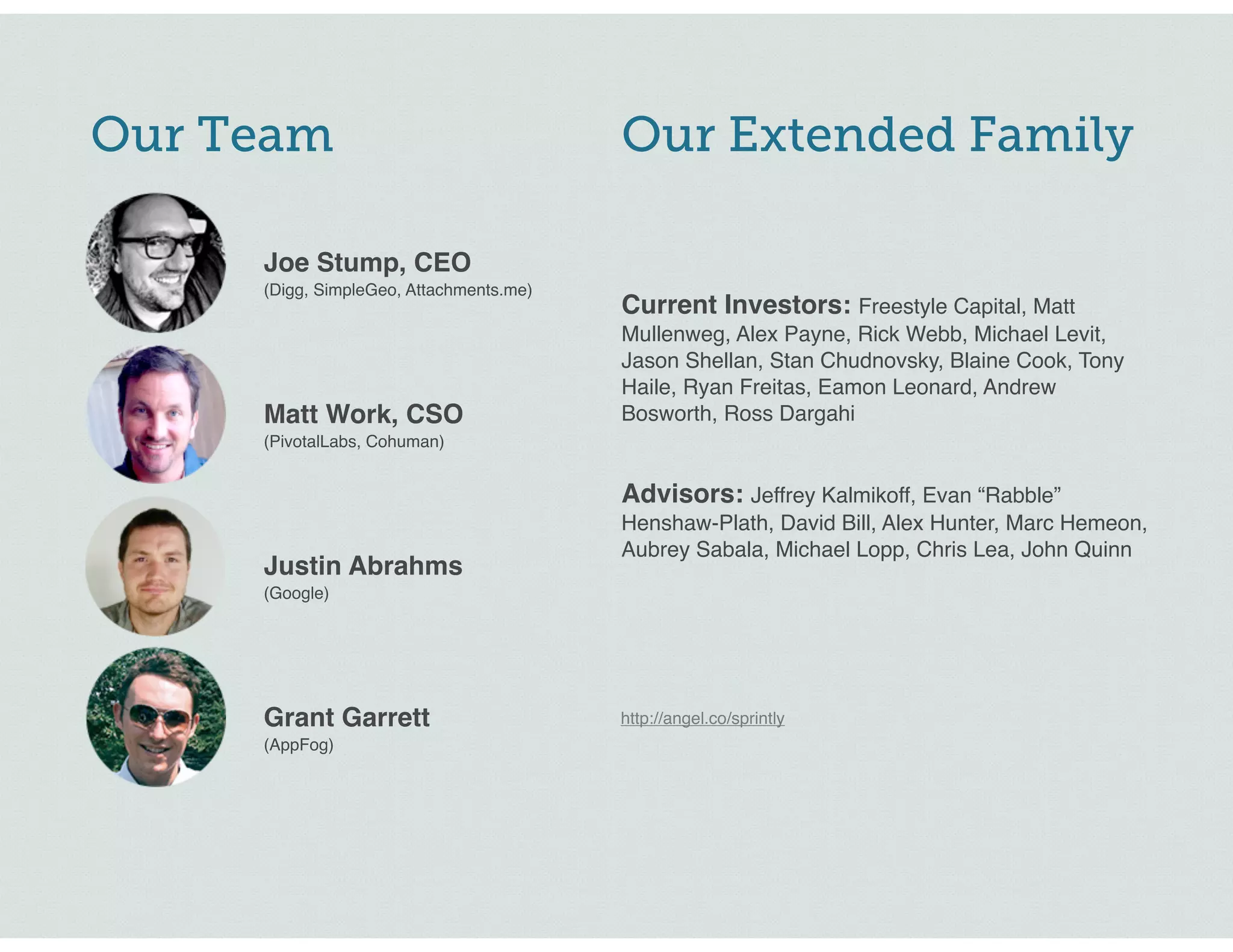 Our Extended Family
http://angel.co/sprintly
Current Investors: Freestyle Capital, Matt
Mullenweg, Alex Payne, Rick Webb, Michael Levit,
Jason Shellan, Stan Chudnovsky, Blaine Cook, Tony
Haile, Ryan Freitas, Eamon Leonard, Andrew
Bosworth, Ross Dargahi
Advisors: Jeffrey Kalmikoff, Evan “Rabble”
Henshaw-Plath, David Bill, Alex Hunter, Marc Hemeon,
Aubrey Sabala, Michael Lopp, Chris Lea, John Quinn
Joe Stump, CEO
(Digg, SimpleGeo, Attachments.me)
Matt Work, CSO
(PivotalLabs, Cohuman)
Justin Abrahms
(Google)
Grant Garrett
(AppFog)
Our Team