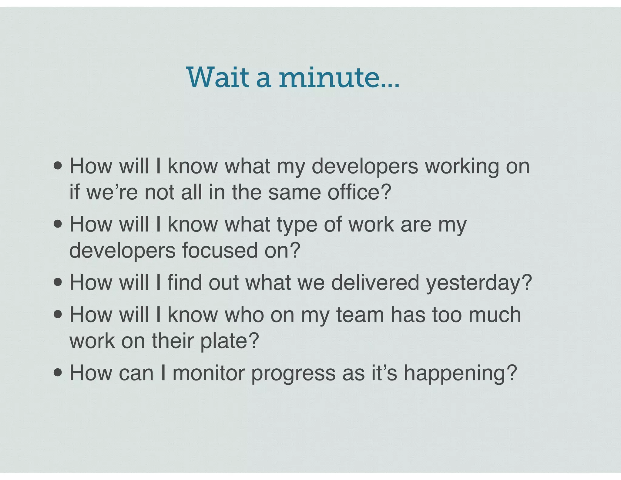 Wait a minute...
•How will I know what my developers working on
if we’re not all in the same office?
•How will I know what type of work are my
developers focused on?
•How will I find out what we delivered yesterday?
•How will I know who on my team has too much
work on their plate?
•How can I monitor progress as it’s happening?