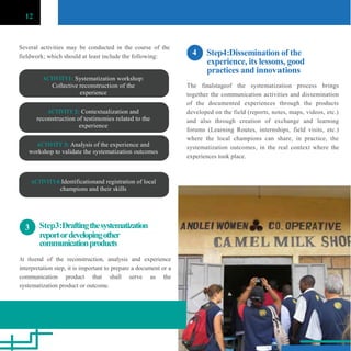 12
Several activities may be conducted in the course of the
fieldwork; which should at least include the following:
ACTIVITY1: Systematization workshop:
Collective reconstruction of the
experience
ACTIVITY 2: Contextualization and
reconstruction of testimonies related to the
experience
ACTIVITY 3: Analysis of the experience and
workshop to validate the systematization outcomes
ACTIVITY4:Identificationand registration of local
champions and their skills
4 Step4:Dissemination of the
experience, its lessons, good
practices and innovations
The finalstageof the systematization process brings
together the communication activities and dissemination
of the documented experiences through the products
developed on the field (reports, notes, maps, videos, etc.)
and also through creation of exchange and learning
forums (Learning Routes, internships, field visits, etc.)
where the local champions can share, in practice, the
systematization outcomes, in the real context where the
experiences took place.
3 Step3:Draftingthesystematization
reportordevelopingother
communicationproducts
At theend of the reconstruction, analysis and experience
interpretation step, it is important to prepare a document or a
communication product that shall serve as the
systematization product or outcome.
 
