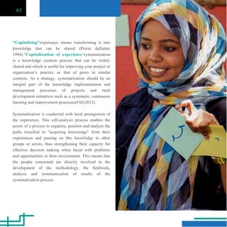 02
"Capitalizing"experience means transforming it into
knowledge that can be shared (Pierre deZutter,
1994)."Capitalization of experience"systematization
is a knowledge creation process that can be widely
shared and which is useful for improving your project or
organization‟s practice or that of peers in similar
contexts. As a strategy, systematization should be an
integral part of the knowledge implementation and
management processes of projects and rural
development initiatives such as a systematic continuous
learning and improvement processes(FAO,2012).
Systematization is conducted with local protagonists of
the experience. This self-analysis process enables the
actors of a process to organize, position and analyze the
paths travelled in "acquiring knowledge" from their
experiences and passing on this knowledge to other
groups or actors, thus strengthening their capacity for
effective decision making when faced with problems
and opportunities in their environment. This means that
the people concerned are directly involved in the
development of the methodology, the fieldwork,
analysis and communication of results of the
systematization process.
 