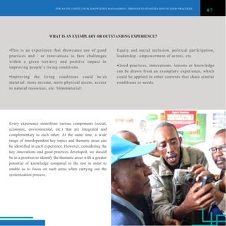 FOR AN INCLUSIVE LOCAL KNOWLEDGE MANAGEMENT THROUGH SYSTEMITIZATION OF GOOD PRACTICES
07
WHAT IS AN EXEMPLARY OR OUTSTANDING EXPERIENCE?
•This is an experience that showcases use of good
practices and / or innovations to face challenges
within a given territory and positive impact in
improving people‟s living conditions.
•Improving the living conditions could be:a)
material: more income, more physical assets, access
to natural resources, etc. b)immaterial:
Every experience stemsfrom various components (social,
economic, environmental, etc.) that are integrated and
complementary to each other. At the same time, a wide
range of interdependent key topics and thematic areas can
be identified in each experience. However, considering the
key innovations and good practices developed, we should
be in a position to identify the thematic areas with a greater
potential of knowledge compared to the rest in order to
enable us to focus on such areas when carrying out the
systemization process.
Equity and social inclusion, political participation,
leadership –empowerment of actors, etc.
•Good practices, innovations, lessons or knowledge
can be drawn from an exemplary experience, which
could be applied in other contexts that share similar
conditions or needs.
 