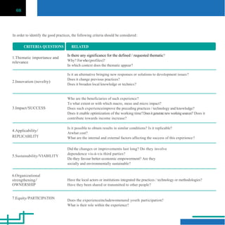 08
In order to identify the good practices, the following criteria should be considered:
CRITERIA QUESTIONS RELATED
1.Thematic importance and
relevance
2.Innovation (novelty)
3.Impact/SUCCESS
4.Applicability/
REPLICABILITY
5.Sustainability/VIABILITY
6.Organizational
strengthening/
OWNERSHIP
7.Equity/PARTICIPATION
Is there any significance for the defined / requested thematic?
Why? Forwho(profiles)?
In which context does the thematic appear?
Is it an alternative bringing new responses or solutions to development issues?
Does it change previous practices?
Does it broaden local knowledge or technics?
Who are the beneficiaries of such experience?
To what extent or with which macro, meso and micro impact?
Does such experienceimprove the preceding practices / technology and knowledge?
Does it enable optimization of the working time?Doesitgeneratenewworkingsources? Does it
contribute towards income increase?
Is it possible to obtain results in similar conditions? Is it replicable?
Atwhat cost?
What are the internal and external factors affecting the success of this experience?
Did the changes or improvements last long? Do they involve
dependence vis-à-vis third parties?
Do they favour better economic empowerment? Are they
socially and environmentally sustainable?
Have the local actors or institutions integrated the practices / technology or methodologies?
Have they been shared or transmitted to other people?
Does the experienceincludewomenand youth participation?
What is their role within the experience?
 