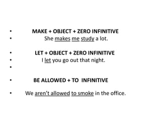 •     MAKE + OBJECT + ZERO INFINITIVE
•        She makes me study a lot.

•      LET + OBJECT + ZERO INFINITIVE
•        I let you go out that night.
•

•      BE ALLOWED + TO INFINITIVE

•   We aren’t allowed to smoke in the office.
 