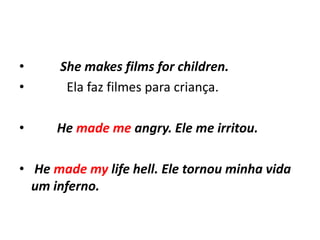 •     She makes films for children.
•      Ela faz filmes para criança.

•     He made me angry. Ele me irritou.

• He made my life hell. Ele tornou minha vida
  um inferno.
 