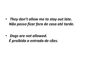 • They don’t allow me to stay out late.
  Não posso ficar fora de casa até tarde.

• Dogs are not allowed.
  É proibida a entrada de cães.
 