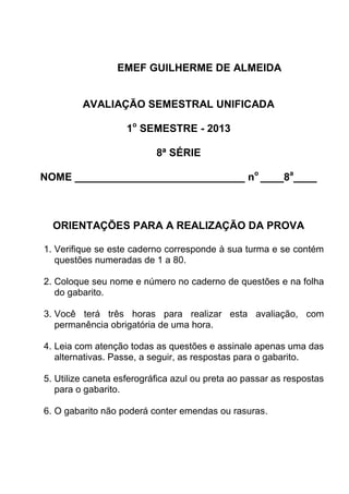 EMEF GUILHERME DE ALMEIDA
AVALIAÇÃO SEMESTRAL UNIFICADA
1o
SEMESTRE - 2013
8ª SÉRIE
NOME _____________________________ no
____8a
____
ORIENTAÇÕES PARA A REALIZAÇÃO DA PROVA
1. Verifique se este caderno corresponde à sua turma e se contém
questões numeradas de 1 a 80.
2. Coloque seu nome e número no caderno de questões e na folha
do gabarito.
3. Você terá três horas para realizar esta avaliação, com
permanência obrigatória de uma hora.
4. Leia com atenção todas as questões e assinale apenas uma das
alternativas. Passe, a seguir, as respostas para o gabarito.
5. Utilize caneta esferográfica azul ou preta ao passar as respostas
para o gabarito.
6. O gabarito não poderá conter emendas ou rasuras.
 
