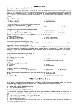 ARTES – 8ª série
Leia o texto e responda as questões de 11 a 15.
Alfredo Volpi (Lucca, 14 de abril de 1896 – São Paulo, 28 de maio de 1988)foi pintor ítalo-brasileiro considerado pela crítica
como um dos artistas mais importantes da segunda geração do modernismo. Uma das características de suas obras são as
bandeirinhas . Autodidata, começou a pintar em 1911. Na década de 1950 evoluiu para o abstracionismo geométrico, de
que é exemplo a série bandeiras e mastros de festas juninas. Foi amigo de Francisco Rebolo, fez parte do grupo Santa
Helena.
11. Autodidata quer dizer:
a) aprender sozinho c) formação superior
b) pessoa diplomada d) pessoa inteligente
12. Assinale a alternativa que preencha corretamente a lacuna.
Alfredo Volpi quando faleceu tinha.........anos.
a) 72 b) 85 c) 62 d) 92
13. Sobre Abstracionismo geométrico podemos dizer que:
a) são formas irregulares. c) é estilo acadêmico.
b) é uma composição de figuras geométricas. d) as alternativas a e b estão corretas.
14. Em comemoração aos 80 anos de Volpi o MAM fez uma importante retrospectiva.
A sigla MAM significa:
a) Ministério da Arte Mundial c) Mix da Arte Moderna
b) Museu Antropológico Misto d) Museu de Arte Moderna
15. Volpi ficou conhecido na década de 50 como:
a) artista abstrato b) pintor das bandeirinhas c) decorador d) desenhista
Leia o texto e responda as questões de 16 a 20.
Mesmo sem ser percebida, a arte faz parte da nossa vida. Na Pré-história até os dias de hoje temos registros dos
movimentos artísticos. Muito além de racionalizar, a arte nos leva a sentir com plenitude. As maiores experiências e
emoções que nós seres humanos passamos, muitas vezes não podem ser traduzidas em palavras. Seria objetivar o
subjetivo, dar forma ao abstrato.
16. O primeiro instrumento de pintura do homem foi:
a) o dedo b) o pincel c) o palito d) tintas
17. Podemos dizer que ARTE é:
a) expressão c) arquitetura
b) pintura d) todas alternativas estão corretas.
18. Período artístico de belas paisagens:
a) renascença c) clássico
b) barroco d) impressionismo
19. Pintor do período do Renascimento:
a) Monet b) Clovis Graciano c) Di Cavalcanti d) Michelangelo
20. O artista expressa em sua obra todo seu sentimento, podemos então afirmar que a arte:
a) fala. c) leva à tendências.
b) é comunicação. d) todas alternativas estão corretas.
EDUCAÇÃO FÍSICA – 8ª série
21. A O.M.S. (Organização mundial da saúde) usa uma fórmula simples, porém muito útil para se avaliar como estão as
pessoas em relação a seu peso, no qual se obtém I.M.C. ( Índice de Massa Corporal ), cuja fórmula é :
a) peso dividido por altura x altura
b) altura x peso divide-se pela altura novamente
c) peso x peso dividido pela altura
d) peso x altura divide-se pelo peso novamente
22. No basquete, vivenciamos algumas atividades em quadra onde tivemos que adaptar as regras do esporte para ser
jogado em meia quadra. Nestas atividades quando utilizamos o sistema de marcação por zona, os jogadores posicionam-
se:
a) cada um em qualquer local da quadra, como achar melhor.
b) cada um embaixo de uma cesta, para poder jogar a bola.
c) todos bem embaixo da cesta.
d) cada um em determinado local, procurando em equipe de forma organizada fechar os espaços, dificultando os
arremessos da equipe adversária.
 