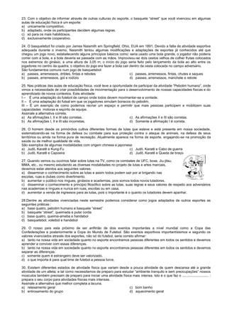 23. Com o objetivo de informar através de outras culturas do esporte, o basquete “street” que você vivenciou em algumas
aulas de educação física é um esporte:
a) unicamente competitivo.
b) adaptado, onde os participantes decidem algumas regras.
c) só para os mais habilidosos.
d) exclusivamente cooperativo.
24. O basquetebol foi criado por James Naismith em Springfield, Ohio, EUA em 1891. Devido a falta de atividade esportiva
adequada durante o inverno, Naismith tentou algumas modificações e adaptações de esportes já conhecidos até que
chegou um jogo novo, estabelecendo alguns princípios básicos como: seria usado uma bola grande, o jogador não poderia
correr com a bola, e a bola deveria se passada com as mãos. Improvisou-se dois cestos velhos de colher frutas colocados
nos extremos do ginásio, a uma altura de 3,05 m; o início do jogo seria feito pelo lançamento da bola ao alto entre os
jogadores no centro da quadra; o objetivo do jogo era fazer a bola cair dentro da cesta colocada no campo adversário.
São fundamentos comuns num jogo de basquetebol:
a) passes, arremessos, dribles, fintas e rebotes c) passes, arremessos, fintas, chutes e saques
b) passes, arremessos, gol e rodízio d) passes, arremessos, manchete e rebote
25. Nas práticas das aulas de educação física, você teve a oportunidade de participar da atividade “Pebolim humano”, onde
vimos a necessidade de criar possibilidades de movimentação para o desenvolvimento de nossas capacidades físicas e do
aprendizado de novos contextos. Esta atividade:
I – È uma adaptação do futebol de campo onde todos devem movimentar-se a vontade.
II – È uma adaptação do futsal em que os jogadores simulam bonecos do pebolim.
III – È um exemplo de como podemos recriar um espaço e permitir que mais pessoas participem e mobilizem suas
capacidades motoras e espírito de equipe.
Assinale a alternativa correta.
a) As afirmações I, II e III são corretas. c) As afirmações II e III são corretas.
b) As afirmações I, II e III são incorretas. d) Somente a afirmação I é correta.
26. O homem desde os primórdios cultiva diferentes formas de lutas que esteve e está presente em nossa sociedade,
sistematizando-as na forma de defesa ou combate para sua proteção contra o ataque de animais, na defesa de seus
territórios ou ainda na forma pura de recreação. Atualmente aparece na forma de esporte, engajando-se na promoção da
saúde ou de melhor qualidade de vida.
São exemplos de algumas modalidades com origem chinesa e japonesa:
a) Judô, Karatê e Kung-Fu c) Judô, Karatê e Cabo de guerra
b) Judô, Karatê e Capoeira d) Judô, Karatê e Queda de braço
27. Quando vemos ou ouvimos falar sobre lutas na TV, como os combates de UFC, boxe, Jiu-jitsu,
MMA, etc., ou mesmo estudando as diversas modalidades no projeto de lutas e artes marciais,
devemos estar atentos aos seguintes valores:
a) disseminar o conhecimento sobre as lutas e assim todos podem sair por ai brigando nas
escolas, ruas e clubes como divertimento.
b) aumentar o público nos ringues, ginásios e academias, pois somos todos novos lutadores.
c) disseminar o conhecimento e principio filosófico sobre as lutas, suas regras e seus valores de respeito aos adversários
nas academias e ringues e nunca em ruas, escolas ou em casa.
d) aumentar a venda de ingressos para as lutas, pois o importante é o quanto os lutadores devem apanhar.
28.Dentre as atividades vivenciadas neste semestre podemos considerar como jogos adaptados de outros esportes as
seguintes práticas :
a) base quatro, pebolim humano e basquete “street”
b) basquete “street”, queimada e pular corda
c) base quatro, queima-ameba e handebol
d) basquetebol, voleibol e handebol
29. O nosso país esta próximo de ser anfitrião de dois eventos importantes a nível mundial como a Copa das
Confederações e posteriormente a Copa do Mundo de Futebol. São eventos esportivos importantíssimos e segundo os
valores vivenciados através dos esportes, não só do futebol, seria correto afirmar:
a) tanto na nossa vida em sociedade quanto no esporte encontramos pessoas diferentes em todos os sentidos e devemos
aprender a conviver com essas diferenças.
b) tanto na nossa vida em sociedade quanto no esporte encontramos pessoas diferentes em todos os sentidos e devemos
separar as diferenças.
c) somente quem é estrangeiro deve ser valorizado.
d) o que importa é para qual time de futebol a pessoa torce.
30. Existem diferentes estados de atividade física que variam desde a pouca atividade de quem descansa até a grande
atividade de um atleta; e tal como necessitamos de preparo para estudar “ambiente tranquilo e sem preocupações” nossos
músculos também precisam de preparo para iniciar uma atividade física mais intensa. Isto é o que faz o ............................ :
prepara o seu corpo para atividades físicas mais intensas.
Assinale a alternativa que melhor completa a lacuna.
a) relaxamento geral c) bom banho
b) entrosamento do grupo d) aquecimento geral
 