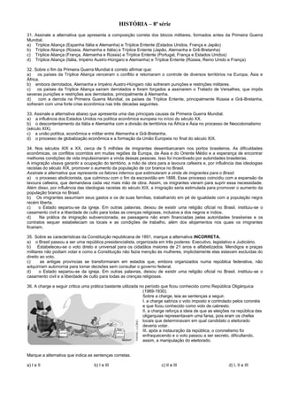 HISTÓRIA – 8ª série
31. Assinale a alternativa que apresenta a composição correta dos blocos militares, formados antes da Primeira Guerra
Mundial.
a) Tríplice Aliança (Espanha Itália e Alemanha) e Tríplice Entente (Estados Unidos, França e Japão)
b) Tríplice Aliança (Rússia, Alemanha e Itália) e Tríplice Entente (Japão, Alemanha e Grã-Bretanha)
c) Tríplice Aliança (França, Alemanha e Rússia) e Tríplice Entente (Portugal, França e Estados Unidos)
d) Tríplice Aliança (Itália, Império Austro-Húngaro e Alemanha) e Tríplice Entente (Rússia, Reino Unido e França)
32. Sobre o fim da Primeira Guerra Mundial é correto afirmar que:
a) os países da Tríplice Aliança venceram o conflito e retomaram o controle de diversos territórios na Europa, Ásia e
África.
b) embora derrotados, Alemanha e Império Austro-Húngaro não sofreram punições e restrições militares.
c) os países da Tríplice Aliança saíram derrotados e foram forçados a assinarem o Tratado de Versalhes, que impôs
severas punições e restrições aos derrotados, principalmente à Alemanha.
d) com a derrota na Primeira Guerra Mundial, os países da Tríplice Entente, principalmente Rússia e Grã-Bretanha,
sofreram com uma forte crise econômica nas três décadas seguintes.
33. Assinale a alternativa abaixo que apresenta uma das principais causas da Primeira Guerra Mundial.
a) a influência dos Estados Unidos na política econômica europeia no início do século XX.
b) o descontentamento da Itália e Alemanha com a divisão de territórios na África e Ásia no processo de Neocolonialismo
(século XIX).
c) a união política, econômica e militar entre Alemanha e Grã-Bretanha.
d) o processo de globalização econômica e a formação da União Europeia no final do século XIX.
34. Nos séculos XIX e XX, cerca de 5 milhões de imigrantes desembarcaram nos portos brasileiros. As dificuldades
econômicas, os conflitos ocorridos em muitas regiões da Europa, da Ásia e do Oriente Médio e a esperança de encontrar
melhores condições de vida impulsionaram a vinda dessas pessoas. Isso foi incentivado por autoridades brasileiras.
A imigração visava garantir a ocupação do território, a mão de obra para a lavoura cafeeira e, por influência das ideologias
racistas do século XIX, promover o aumento da população de cor branca no Brasil.
Assinale a alternativa que representa os fatores internos que estimularam a vinda de imigrantes para o Brasil.
a) o processo abolicionista, que culminou com o fim da escravidão em 1888. Esse processo coincidiu com a expansão da
lavoura cafeeira, que demandava cada vez mais mão de obra. Assim, os imigrantes vieram para suprir essa necessidade.
Além disso, por influência das ideologias racistas do século XIX, a imigração seria estimulada para promover o aumento da
população branca no Brasil.
b) Os imigrantes assumiam seus gastos e os de suas famílias, trabalhando em pé de igualdade com a população negra
recém liberta.
c) o Estado separou-se da igreja. Em outras palavras, deixou de existir uma religião oficial no Brasil. instituiu-se o
casamento civil e a liberdade de culto para todas as crenças religiosas, inclusive a dos negros e índios.
d) Na prática da imigração subvencionada, as passagens não eram financiadas pelas autoridades brasileiras e os
contratos sequer estabeleciam os locais e as condições de trabalho, além dos alojamentos nos quais os imigrantes
ficariam.
35. Sobre as características da Constituição republicana de 1891, marque a alternativa INCORRETA.
a) o Brasil passou a ser uma república presidencialista, organizada em três poderes: Executivo, legislativo e Judiciário.
b) Estabeleceu-se o voto direto e universal para os cidadãos maiores de 21 anos e alfabetizados. Mendigos e praças
militares não podiam votar e como a Constituição não fazia menção às mulheres, implicitamente elas estavam excluídas do
direito ao voto.
c) as antigas províncias se transformaram em estados que, embora organizados numa república federativa, não
adquiriram autonomia para tomar decisões sem consultar o governo federal.
d) o Estado separou-se da igreja. Em outras palavras, deixou de existir uma religião oficial no Brasil. instituiu-se o
casamento civil e a liberdade de culto para todas as crenças religiosas.
36. A charge a seguir critica uma prática bastante utilizada no período que ficou conhecido como República Oligárquica
(1989-1930).
Sobre a charge, leia as sentenças a seguir.
I. a charge satiriza o voto imposto e controlado pelos coronéis
e que ficou conhecido como voto de cabresto.
II. a charge reforça a ideia de que as eleições na república das
oligarquias representavam uma farsa, pois eram os chefes
locais que determinavam em qual candidato o eleitorado
deveria votar.
III. após a instauração da república, o coronelismo foi
enfraquecendo e o voto passou a ser secreto, dificultando,
assim, a manipulação do eleitorado.
Marque a alternativa que indica as sentenças corretas.
a) I e II b) I e III c) II e III d) I, II e III
 