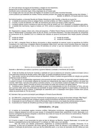 37. “Há muito tempo nas águas da Guanabara, o dragão do mar reapareceu.
Na figura de um bravo marinheiro, a quem a historia não esqueceu
Conhecido como o almirante negro, tinha a dignidade de um mestre-sala
E ao navegar pelo mar com seu bloco de fragatas, foi saudado no porto pelas mocinhas francesas
Jovens polacas e por batalhões de mulatas. Rubras cascatas jorravam nas costas dos negros pelas pontas das chibatas...".
BLANC, A; BOSCO, J.O mestre-sala dos mares.
Na história brasileira, a chamada Revolta da Chibata, liderada por João Candido, e descrita na musica foi:
a) a rebelião de escravos contra os castigos físicos, ocorrida na Bahia, em 1848, e repetida no Rio de Janeiro.
b) a revolta, no porto de Salvador, em 1860, de marinheiros dos navios que faziam o trafico negreiro.
c) o protesto popular contra o aumento do custo de vida no Rio de Janeiro, em 1917, dissolvido, a chibatadas pela policia.
d) a rebelião dos marinheiros, negros e mulatos, em 1910, contra os castigos e as condições de trabalho na Marinha de
Guerra.
38. Organizando o espaço urbano sob a ótica da burguesia, o Prefeito Pereira Passos encontrava sérios obstáculos para
impor a "Modernidade" à população pobre do Rio de Janeiro, na Primeira República. Tais fatos associados às campanhas
de saneamento do Dr. Oswaldo Cruz e à violência dos métodos do governo provocaram forte reação popular conhecida
por:
a) revolta da chibata c) revolta da armada
b) revolta da vacina d) revolta do contestado
39. Em 1897, o fotógrafo Flávio de Barros documentou a última expedição do exército contra os seguidores de Antônio
Conselheiro. Em meio à luta, o brigadeiro Marcos Evangelista Villela Júnior, que lutou contra Canudos nesse ano, disse que
sua população era formada por “vinte e cinco mil bandidos em armas” e que era necessário exterminar o movimento
liderado por Conselheiro.
Assinale a alternativa que explica o que levou o governo federal a combater o movimento de Canudos.
a) O fato de Euclides da Cunha ter mostrado a realidade em que se sobrevivia ali, tomando a palavra do beato como a
única alternativa possível de decisão política. Além disso, as igrejas evangélicas tomavam o lugar.
b) Esta revolta, ocorrida nos primeiros tempos da República, mostra o cuidado dos governantes em relação aos grandes
problemas sociais do Brasil.
c) Em Canudos os conselheiristas organizaram uma economia de base comunitária, em que todos deviam trabalhar para
o sustento do grupo. A comunidade religiosa de Canudos era independente das regras da Igreja Católica e do poder dos
coronéis. Além disso, Canudos tinha polícia e presídios próprios, e na comunidade a palavra do beato tinha mais força que
a dos bispos e padres. Assim, Canudos se tornou uma ameaça ao poder dos coronéis e da Igreja Católica.
d) Acreditava que a República, recém-implantada no país, era a materialização do reino do anticristo na Terra, uma vez
que o governo eleito seria uma profanação da autoridade da Igreja Católica para legitimar os governantes. A cobrança de
impostos efetuada de forma violenta, a celebração do casamento civil e a separação entre Igreja e Estado eram provas
cabais da proximidade do "fim do mundo".
40. Assinale o fato que serviu de estopim para deflagrar a Primeira Guerra Mundial.
a) Em 28/6/1914, o arquiduque Francisco Ferdinando foi assassinado por um grupo de terroristas intitulado “Mão Negra”.
b) O revanchismo francês que não conseguiu superar a perda de territórios da Alsácia e Lorene para a Alemanha.
c) A deposição do czar da Rússia em virtude da Revolução Russa provocou uma reação dos demais países europeus.
d) A assinatura do Tratado de Versalhes que tinha por base culpar os alemães pela corrida armamentista.
GEOGRAFIA – 8ª série
41. A história da humanidade registra inúmeros conflitos. Motivações econômicas, desigualdades sociais, intolerância
étnica e religiosa destacam-se entre as suas causas. A consequência desses fatos, geralmente é morte, destruição e um
enorme contingente de pessoas obrigadas a abandonar seus lares em busca de uma chance de sobrevivência. Podemos
relacionar o assunto acima aos:
a) Anarquistas b) Terroristas c) Refugiados d) Protecionistas
42. O trecho a seguir é uma transcrição de parte da fala do Ministro da Marinha, Augusto Rademaker, na reunião que
discutiu o estabelecimento do Ato Institucional nº 5, no Brasil, em 1968. Leia-o com atenção.
Nós não temos que debater juridicamente, legalmente ou constitucionalmente a questão. Porquanto, lá no
Congresso, os atos que se passaram não foram apenas de palavras, foram de ofensas a uma instituição, e não a uma
pessoa. A instituição da democracia, creio que não fica defendida assim, e os meios de repressão não têm defesa por esta
 