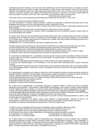 Constituição. Nós temos tentado, como foi iniciado pelo excelentíssimo senhor ministro da Guerra, o processo, e não há
repressão. Não houve, pelo menos no papel, uma repressão. Eu julgo que por essa situação o que se tem que fazer é
realmente uma repressão, acabar com estas situações que podem levar o país, não a uma crise, mas a um caos que não
sairemos. É oportuno, portanto, fazer qualquer Ato Institucional como este, e o recesso a meu ver não requer estado de
sítio por enquanto. O recesso é que vai dar valor, justamente, a esta repressão. Essa é a minha opinião.
Fonte Folha on-line. Disponível em:
<http://www1.folha.uol.com.br/folha/treinamento/hotsites/ai5/reuniao/index.html Acesso em: 13 fev. 2011.
Com base no texto acima assinale a alternativa correta:
a) O Ato Institucional nº 5 suprimiu direitos individuais e coletivos da população. A justificativa dada pelo governo para
estabelecer esse Ato era conter uma contrarrevolução e manter a democracia no país.
b) No terrorismo de Estado, o governo não utiliza a violência para reprimir grupos sociais ou organizações políticas que lhes
façam oposição.
c) A Constituição brasileira apoia todos os atos terroristas que sejam a favor de seus interesses.
d) O estado de sítio é um tempo que o governo oferece à população para que ela descanse, passeie e depois volte com
mais disponibilidade para trabalhar.
43. (Enem) Os 45 anos que vão do lançamento das bombas atômicas até o fim da União Soviética não foram um período
homogêneo único na história do mundo. [...] Dividem-se em duas metades, tendo como divisor de águas o início da década
de 70. Apesar disso, a história deste período foi reunida sob um padrão único pela situação internacional peculiar que o
dominou até a queda da União Soviética.
HOBSBAWM, Eric J. A era dos extremos. São Paulo: Companhia das Letras, 1996.
O período citado no texto e conhecido por Guerra Fria pode ser definido como aquele momento histórico em que houve:
a) corrida armamentista entre as potências imperialistas europeias ocasionando a Primeira Guerra Mundial.
b) choque ideológico entre a Alemanha Nazista/União Soviética Stalinista, durante os anos 1930.
c) disputa pela supremacia da economia mundial entre o Ocidente e as potências orientais, como a China e o Japão.
d) constante confronto das duas superpotências que emergiram da Segunda Guerra Mundial.
44. O processo de globalização tem, na atualidade, provocado grandes mudanças, tanto nas esferas econômica, financeira
e política quanto na vida social e cultural dos povos e das nações, em escala mundial. A esse respeito, é possível afirmar,
de modo correto, que:
a) A maioria das instituições financeiras globais tem sua sede localizada nos países subdesenvolvidos.
b) O avanço das telecomunicações e da informática e o uso da internet são fundamentais para os fluxos financeiros
mundiais.
c) O Estado intervém na economia por meio de investimentos no setor industrial, fortalecendo, assim, as empresas estatais.
d) As transformações políticas, econômicas, sociais e tecnológicas dão-se da mesma forma nos países desenvolvidos e
subdesenvolvidos.
45. A globalização se consolidou com a abertura comercial e a livre circulação de capitais e serviços em escala mundial. As
disputas acirradas no âmbito do mercado global, entre empresas e países, favoreceram a formação de blocos econômicos
regionais. Assinale a alternativa que corresponda à finalidade da criação desses blocos econômicos.
a) Associação de países que se unem com o objetivo de ampliar trocas comerciais entre si e com outros mercados.
b) Aumentar a dívida externa dos países membros.
c) Emprestar dinheiro aos países pobres.
d) Bloquear o comércio entre os países participantes.
46. O alto grau de industrialização e urbanização alcançado na segunda metade do século XX provocou profundas
alterações no meio ambiente. Para atender as necessidades das populações, como construir moradias, irrigar plantações,
fornecer matéria-prima para a indústria, os recursos naturais foram explorados sem nenhum planejamento, isso provocou
no século XXI sérios problemas ambientais. Com base nas informações acima, responda qual alternativa está incorreta:
a) As Organizações Não-Governamentais (ONGs) espalharam-se pelo mundo na defesa da utilização racional dos recursos
naturais, da melhor distribuição da riqueza, da igualdade de direitos, entre outras causas.
b) As queimadas são utilizadas, geralmente, por países pobres, para abrir ou limpar campos agricultáveis ou pastos, e não
provocam danos ao meio ambiente.
c) Em 2002 a Conferência das Nações Unidas sobre Ambiente e Desenvolvimento, chamada de Rio+10, em
Johannesburgo, na África do Sul, renovou os compromissos políticos, econômicos e sociais firmados na Eco-92.
d) Enfrentar os problemas ambientais globais significa rever o modo de produção atual.
47. Sobre o clima e as paisagens da Europa, leia as afirmações a seguir e assinale a alternativa correta.
I. Existem três regiões naturais na Europa: Europa do norte, Europa das planícies, Europa do sul.
II. O clima temperado ocorre com as mesmas características em todo o continente europeu.
III. Na Europa do sul, ocorrem o clima mediterrâneo e as temperaturas médias mais altas do continente.
a) as alternativas I e III estão corretas. c) as alternativas I e II estão corretas.
b) as alternativas I, II e III estão corretas. d) as alternativas II e III estão corretas.
48. O efeito estufa é um fenômeno natural e fundamental para a manutenção da vida no planeta Terra, entretanto,
quantidades excessivas de gases estufa na atmosfera podem elevar a temperatura do planeta a níveis indesejados. O
Protocolo de Quioto (1997) propõe um calendário pelo qual os países signatários têm a obrigação de reduzir a emissão de
gases causadores do efeito estufa em, pelo menos, 5,2% até 2012, em relação aos níveis de 1990. Sobre o aquecimento
global e os gases causadores do efeito estufa, é INCORRETO afirmar que:
 