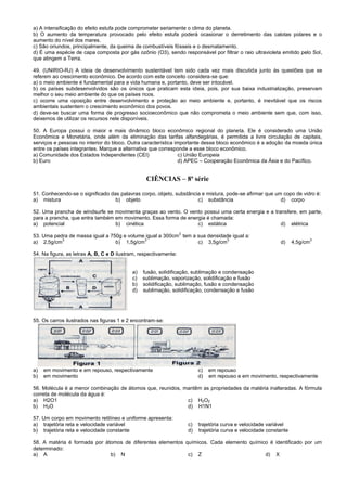 a) A intensificação do efeito estufa pode comprometer seriamente o clima do planeta.
b) O aumento da temperatura provocado pelo efeito estufa poderá ocasionar o derretimento das calotas polares e o
aumento do nível dos mares.
c) São oriundos, principalmente, da queima de combustíveis fósseis e o desmatamento.
d) É uma espécie de capa composta por gás ozônio (O3), sendo responsável por filtrar o raio ultravioleta emitido pelo Sol,
que atingem a Terra.
49. (UNIRIO-RJ) A ideia de desenvolvimento sustentável tem sido cada vez mais discutida junto às questões que se
referem ao crescimento econômico. De acordo com este conceito considera-se que:
a) o meio ambiente é fundamental para a vida humana e, portanto, deve ser intocável.
b) os países subdesenvolvidos são os únicos que praticam esta ideia, pois, por sua baixa industrialização, preservam
melhor o seu meio ambiente do que os países ricos.
c) ocorre uma oposição entre desenvolvimento e proteção ao meio ambiente e, portanto, é inevitável que os riscos
ambientais sustentem o crescimento econômico dos povos.
d) deve-se buscar uma forma de progresso socioeconômico que não comprometa o meio ambiente sem que, com isso,
deixemos de utilizar os recursos nele disponíveis.
50. A Europa possui o maior e mais dinâmico bloco econômico regional do planeta. Ele é considerado uma União
Econômica e Monetária, onde além da eliminação das tarifas alfandegárias, é permitida a livre circulação de capitais,
serviços e pessoas no interior do bloco. Outra característica importante desse bloco econômico é a adoção da moeda única
entre os países integrantes. Marque a alternativa que corresponde a esse bloco econômico.
a) Comunidade dos Estados Independentes (CEI) c) União Europeia
b) Euro d) APEC – Cooperação Econômica da Ásia e do Pacífico.
CIÊNCIAS – 8ª série
51. Conhecendo-se o significado das palavras corpo, objeto, substância e mistura, pode-se afirmar que um copo de vidro é:
a) mistura b) objeto c) substância d) corpo
52. Uma prancha de windsurfe se movimenta graças ao vento. O vento possui uma certa energia e a transfere, em parte,
para a prancha, que entra também em movimento. Essa forma de energia é chamada:
a) potencial b) cinética c) estática d) elétrica
53. Uma pedra de massa igual a 750g e volume igual a 300cm
3
tem a sua densidade igual a:
a) 2,5g/cm
3
b) 1,5g/cm
3
c) 3,5g/cm
3
d) 4,5g/cm
3
54. Na figura, as letras A, B, C e D ilustram, respectivamente:
a) fusão, solidificação, sublimação e condensação
c) sublimação, vaporização, solidificação e fusão
b) solidificação, sublimação, fusão e condensação
d) sublimação, solidificação, condensação e fusão
55. Os carros ilustrados nas figuras 1 e 2 encontram-se:
a) em movimento e em repouso, respectivamente c) em repouso
b) em movimento d) em repouso e em movimento, respectivamente
56. Molécula é a menor combinação de átomos que, reunidos, mantêm as propriedades da matéria inalteradas. A fórmula
correta de molécula da água é:
a) H2O1
b) H2O
c) H2O2
d) H1N1
57. Um corpo em movimento retilíneo e uniforme apresenta:
a) trajetória reta e velocidade variável
b) trajetória reta e velocidade constante
c) trajetória curva e velocidade variável
d) trajetória curva e velocidade constante
58. A matéria é formada por átomos de diferentes elementos químicos. Cada elemento químico é identificado por um
determinado:
a) A b) N c) Z d) X
 