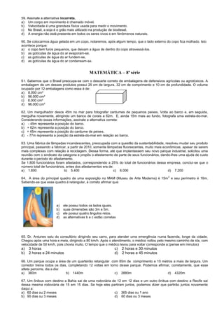 59. Assinale a alternativa incorreta.
a) Um corpo em movimento é chamado móvel.
b) Velocidade é uma grandeza física usada para medir o movimento.
c) No Brasil, a soja é o grão mais utilizado na produção de biodiesel.
d) A energia não está presente em todos os seres vivos e em fenômenos naturais.
60. Se colocarmos água gelada em um copo, notaremos, após algum tempo, que o lado externo do copo fica molhado. Isto
acontece porque:
a) o copo tem furos pequenos, que deixam a água de dentro do copo atravessá-los.
b) as gotículas de água do ar evaporam-se.
c) as gotículas de água do ar fundem-se.
d) as gotículas de água do ar condensam-se.
MATEMÁTICA – 8ª série
61. Sabemos que o Brasil preocupa-se com o descarte correto de embalagens de defensivos agrícolas ou agrotóxicos. A
embalagem de um desses produtos possui 25 cm de largura, 32 cm de comprimento e 10 cm de profundidade. O volume
ocupado por 12 embalagens como essa é de:
a) 8.000 cm³
b) 96.000 cm²
c) 8.000 cm²
d) 96.000 cm³
62. Um mergulhador desce 45m no mar para fotografar cardumes de pequenos peixes. Volta ao barco e, em seguida,
mergulha novamente, atingindo um banco de corais a 62m. E, ainda 15m mais ao fundo, fotografa uma estrela-do-mar.
Considerando essas informações, assinale a alternativa correta:
a) - 45m representa a posição do barco.
b) + 62m representa a posição do barco.
c) + 45m representa a posição do cardume de peixes.
d) - 77m representa a posição da estrela-do-mar em relação ao barco.
63. Uma fábrica de lâmpadas incandescentes, preocupada com a questão da sustentabilidade, resolveu mudar seu produto
principal, passando a fabricar, a partir de 2010, somente lâmpadas fluorescentes, muito mais econômicas, apesar de serem
mais complexas com relação à reciclagem. Dessa forma, até que implantassem seu novo parque industrial, solicitou uma
reunião com o sindicato da categoria e propôs o afastamento de parte de seus funcionários, dando-lhes uma ajuda de custo
durante o período do afastamento.
Se 1.800 funcionários foram afastados, correspondendo a 25% do total de funcionários dessa empresa, conclui-se que o
número total de funcionários, antes dos afastamentos era de:
a) 1.800 b) 5.400 c) 6.000 d) 7.200
64. A área do principal quadro de uma exposição no MAM (Museu de Arte Moderna) é 15m
2
e seu perímetro é 16m.
Sabendo-se que esse quadro é retangular, é correto afirmar que:
a) ele possui todos os lados iguais.
b) suas dimensões são 3m e 5m.
c) ele possui quatro ângulos retos.
d) as alternativas b e c estão corretas
65. Dr. Antunes saiu do consultório dirigindo seu carro, para atender uma emergência numa fazenda, longe da cidade.
Chegou após uma hora e meia, dirigindo a 80 km/h. Após o atendimento, o médico voltou pelo mesmo caminho de ida, com
velocidade de 50 km/h, pois chovia muito. O tempo que o médico levou para voltar corresponde a:(pense em minutos)
a) 3 horas c) 2 horas e 30 minutos
b) 2 horas e 24 minutos d) 2 horas e 45 minutos
66. Um parque ocupa a área de um quarteirão retangular com 85m de comprimento e 10 metros a mais de largura. Um
corredor treina todos os dias, completando 12 voltas em torno desse parque. Podemos afirmar, corretamente, que esse
atleta percorre, dia a dia:
a) 360m b) 1440m c) 2880m d) 4320m
67. Um ônibus com destino a Bahia sai de uma rodoviária de 12 em 12 dias e um outro ônibus com destino a Recife sai
dessa mesma rodoviária de 15 em 15 dias. Se hoje eles partiram juntos, podemos dizer que partirão juntos novamente
daqui a:
a) 60 dias ou 2 meses c) 365 dias ou 1 ano
b) 90 dias ou 3 meses d) 60 dias ou 3 meses
 