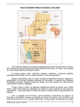 FOGO CONSOME PARQUE NACIONAL DAS EMAS
Um incêndio iniciado na quinta-feira passada havia consumido até ontem de 40% a
% d
Nacional de Prevenção e Combate aos Incêndios
lorest
la característica da vegetação do cerrado na área, formada em boa parte por
pim-
linha de cerca de 15 km no sentido leste-oeste. O fogo estava concentrado na porção
50 a área de 160 mil hectares do Parque Nacional das Emas, em Goiás, uma unidade
de conservação federal de proteção integral.
O parque abriga emas, seriemas, perdizes, codornas e algumas espécies
ameaçadas de extinção, como o veado-campeiro e o cervo-do-pantanal.
Apesar da dimensão, não é o maior incêndio já registrado no parque. Segundo o
coordenador do Prevfogo (Sistema
F ais) no Estado, Augusto Avelino de Araújo, um outro ocorrido em 1994 destruiu
mais de 90% de toda a vegetação.
O fogo, ontem à tarde, se alastrava rapidamente devido ao tempo seco, ventos
fortes e pe
ca flecha – que pode atingir 2 metros de altura e constitui farto combustível para as
chamas.
Com a chegada de 40 homens, entre bombeiros, funcionários do parque, do
Prevfogo e voluntários, começou o combate aos focos de incêndio, que formavam uma
SARESP 2005 – tarde – 8
a
série EF 11
 