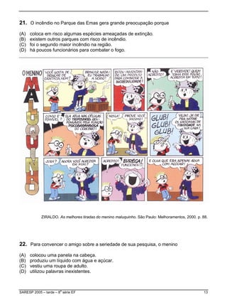 21 O incêndio no Parque das Emas gera grande preocupação porque
e extinção.
ndio.
) há poucos funcionários para combater o fogo.
.
(A) coloca em risco algumas espécies ameaçadas d
(B) existem outros parques com risco de incê
(C) foi o segundo maior incêndio na região.
(D
ZIRALDO. As melhores tiradas do menino maluquinho. São Paulo: Melhoramentos, 2000. p. 88.
e açúcar.
) utilizou palavras inexistentes.
22. Para convencer o amigo sobre a seriedade de sua pesquisa, o menino
(A) colocou uma panela na cabeça.
(B) produziu um líquido com água
(C) vestiu uma roupa de adulto.
(D
SARESP 2005 – tarde – 8
a
série EF 13
 