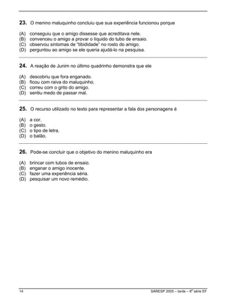23. O menino maluquinho concluiu que sua experiência funcionou porque
io.
) perguntou ao amigo se ele queria ajudá-lo na pesquisa.
(A) conseguiu que o amigo dissesse que acreditava nele.
(B) convenceu o amigo a provar o líquido do tubo de ensa
(C) observou sintomas de “tibididade” no rosto do amigo.
(D
24. A reação de Junim no último quadrinho demonstra que ele
.
) sentiu medo de passar mal.
(A) descobriu que fora enganado.
(B) ficou com raiva do maluquinho
(C) correu com o grito do amigo.
(D
25. O recurso utilizado no texto para representar a fala dos personagens é
tra.
) o balão.
(A) a cor.
(B) o gesto.
C) o tipo de le(
(D
26. Pode-se concluir que o objetivo do menino maluquinho era
(D) pesquisar um novo remédio.
(A) brincar com tubos de ensaio.
(B) enganar o amigo inocente.
(C) fazer uma experiência séria.
14 SARESP 2005 – tarde – 8
a
série EF
 
