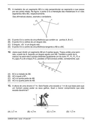 11. A mediatriz de um segmento AB é a reta perpendicular ao segmento e que passa
por seu ponto médio. Na figura, o ponto O é a interseção das mediatrizes m e n dos
segmentos AB e BC, respectivamente.
Das afirmativas abaixo, assinale a verdadeira.
(A) O ponto O é o centro da circunferência que contém os pontos A, B e C.
(B) O ponto O é o vértice de um ângulo reto.
(C) O ângulo é um ângulo reto.CBA ˆ
(D) O ponto O é o centro da circunferência tangente a AB e a BC.
12. Joana quer dividir um segmento AB em 5 partes iguais. Traçou então uma semi-
reta, a partir de A, fazendo um ângulo agudo com AB. Também a partir de A,
marcou na semi-reta 5 pontos distantes igualmente um do outro: P1, P2, P3, P4 e
P5.Ligou P5 a B e traçou P1C, paralelo a P5B.Concluiu então, corretamente, que
(A) AC é a metade de AB.
(B) AC é igual a AP .1
(C) AC é a quinta parte de AB.
(D) AC é a quarta parte de AB.
13. A altura de uma árvore é 7 m. Será fixada uma escada a 1 m de sua base para que
um homem possa podar os seus galhos. Qual o menor comprimento que esta
escada deverá ter?
(A) 32 m (B) 34 m (C) 25 m (D) 27 m
SARESP 2005 – tarde – 8
a
série EF 17
 