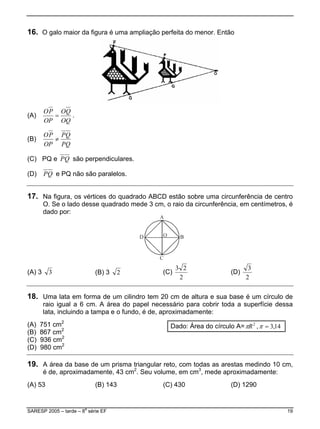 16. O galo maior da figura é uma ampliação perfeita do menor. Então
(A)
OQ
QO
OP
PO
= .
(B)
PQ
QP
OP
PO
≠
(C) PQ e QP são perpendiculares.
(D) QP e PQ não são paralelos.
17. Na figura, os vértices do quadrado ABCD estão sobre uma circunferência de centro
O. Se o lado desse quadrado mede 3 cm, o raio da circunferência, em centímetros, é
dado por:
(A) 3 3 (B) 3 2 (C)
2
23
(D)
2
3
18. Uma lata em forma de um cilindro tem 20 cm de altura e sua base é um círculo de
raio igual a 6 cm. A área do papel necessário para cobrir toda a superfície dessa
lata, incluindo a tampa e o fundo, é de, aproximadamente:
2
(A) 751 cm
(B) 867 cm2
(C) 936 cm
(D) 980 cm
2
2
Dado: Área do círculo A= ,2
Rπ 14,3=π
19. A área da base de um prisma triangular reto, com todas as arestas medindo 10 cm,
é de, aproximadamente, 43 cm2
. Seu volume, em cm3
, mede aproximadamente:
A) 53( (B) 143 (C) 430 (D) 1290
SARESP 2005 – tarde – 8
a
série EF 19
 