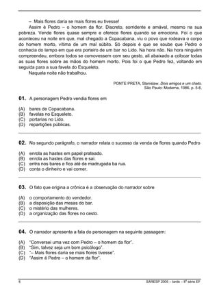 – Mais flores daria se mais flores eu tivesse!
Assim é Pedro – o homem da flor. Discreto, sorridente e amável, mesmo na sua
pobreza. Vende flores quase sempre e oferece flores quando se emociona. Foi o que
aconteceu na noite em que, mal chegado a Copacabana, viu o povo que rodeava o corpo
do homem morto, vítima de um mal súbito. Só depois é que se soube que Pedro o
conhecia do tempo em que era porteiro de um bar no Lido. Na hora não. Na hora ninguém
compreendeu, embora todos se comovessem com seu gesto, ali abaixado a colocar todas
as suas flores sobre as mãos do homem morto. Pois foi o que Pedro fez, voltando em
seguida para a sua favela do Esqueleto.
Naquela noite não trabalhou.
PONTE PRETA, Stanislaw. Dois amigos e um chato.
São Paulo: Moderna, 1986. p. 5-6.
01. A personagem Pedro vendia flores em
(A) bares de Copacabana.
(B) favelas no Esqueleto.
(C) portarias no Lido.
(D) repartições públicas.
02. No segundo parágrafo, o narrador relata o sucesso da venda de flores quando Pedro
(A) enrola as hastes em papel prateado.
(B) enrola as hastes das flores e sai.
(C) entra nos bares e fica até de madrugada ba rua.
(D) conta o dinheiro e vai comer.
03. O fato que origina a crônica é a observação do narrador sobre
(A) o comportamento do vendedor.
(B) a disposição das mesas do bar.
(C) o mistério das mulheres.
D) a organização das flores no cesto.(
04. O narrador apresenta a fala do personagem na seguinte passagem:
mem da flor”.(A) “Conversei uma vez com Pedro – o ho
(B) “Sim, talvez seja um bom psicólogo”.
esse”.(C) “– Mais flores daria se mais flores tiv
D) “Assim é Pedro – o homem da flor”.(
6 SARESP 2005 – tarde – 8
a
série EF
 