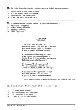 05. Do trecho ”Naquela noite não trabalhou”, pode-se deduzir que a personagem
.
) ficara triste com a morte do colega.
(A) deixara todas as suas flores no chão.
(B) era uma pessoa cheia de amargura
(C) estava cansado de vender flores.
(D
06. O narrador conta a trajetória profissional de seu personagem com
ento.
(A) hostilidade e arrogância.
(B) tristeza e arrependim
(C) espanto e simpatia.
(D) ironia e desprezo.
V
tanto,
em pranto,
?”
Capaz de ouvir e de entender estrelas.”
BILAC, Olavo. Soneto XIII. In: Via Láctea. São Paulo: Abril Educação, 1980, p.18.
7. O poeta conversa diretamente com o leitor no seguinte verso:
...”
IA LÁCTEA
SONETO XIII
“Ora (direis) ouvir estrelas! Certo
Perdeste o senso”. E eu vos direi, no en
Que, para ouvi-las, muita vez desperto
E abro as janelas, pálido de espanto...
E conversamos toda a noite, enquanto
A Via Láctea, como um pálido aberto,
Cintila. E, ao vir do sol, saudoso e
Inda as procuro pelo céu deserto.
Direis agora: “Tresloucado amigo!
Que conversas com elas? Que sentido
Tem o que dizem, quando estão contigo
E eu vos direi: “Amai para entendê-las!
Pois só quem ama pode ter ouvido
0
(A) “Ora (direis) ouvir estrelas!”
(B) “E abro as janelas, pálido de espanto
C) “E conversamos toda a noite,”(
(D) “Inda as procuro pelo céu deserto.”
SARESP 2005 – tarde – 8
a
série EF 7
 