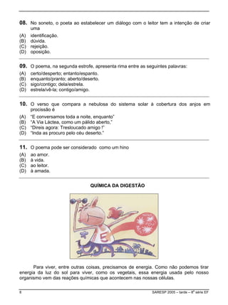 08. No soneto, o poeta ao estabelecer um diálogo com o leitor tem a intenção de criar
uma
A) identificação.(
(B) dúvida.
(C) rejeição.
(D) oposição.
09. O poema, na segunda estrofe
A) certo/desperto; entanto/espan
, apresenta rima entre as seguintes palavras:
to.
aberto/deserto.
(D) contigo/amigo.
(
(B) enquanto/pranto;
(C) sigo/contigo; dela/estrela.
estrela/vê-la;
10. O verso que compara a nebulosa do sistema solar à cobertura dos anjos em
A) “E conversamos toda a noite, enquanto”
“A Via Láctea, como um pálido aberto,”
ocuro pelo céu deserto.”
procissão é
(
(B)
(C) “Direis agora: Tresloucado amigo !”
(D) “Inda as pr
11. O poema pode ser considerado como um hino
A) ao amor.
(B) à vida.
(C) ao leitor.
(D) à amada.
(
QUÍMICA DA DIGESTÃO
Para viver, entre outras coisas, precisamos de energia. Como não podemos tirar
energia da luz do sol para viver, como os vegetais, essa energia usada pelo nosso
organismo vem das reações químicas que acontecem nas nossas células.
8 SARESP 2005 – tarde – 8
a
série EF
 