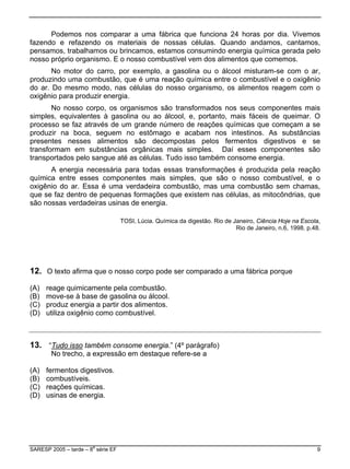 Podemos nos comparar a uma fábrica que funciona 24 horas por dia. Vivemos
fazendo e refazendo os materiais de nossas células. Quando andamos, cantamos,
pensamos, trabalhamos ou brincamos, estamos consumindo energia química gerada pelo
nosso próprio organismo. E o nosso combustível vem dos alimentos que comemos.
am a se
as transformações é produzida pela reação
química entre esses componentes mais simples, que são o nosso combustível, e o
oxigênio do ar. Essa é um
ue se faz dentro de pequenas formações que existem nas cél
ão nossas verdadeiras usinas de energia.
TOSI, Lúcia. Química da digestão. Rio de Janeiro, Ciência Hoje na Escola,
ser comparado a uma fábrica porque
) reage quimicamente pela combustão.
) move-se à base de gasolina ou álcool.
(D) u
No motor do carro, por exemplo, a gasolina ou o álcool misturam-se com o ar,
produzindo uma combustão, que é uma reação química entre o combustível e o oxigênio
do ar. Do mesmo modo, nas células do nosso organismo, os alimentos reagem com o
oxigênio para produzir energia.
No nosso corpo, os organismos são transformados nos seus componentes mais
simples, equivalentes à gasolina ou ao álcool, e, portanto, mais fáceis de queimar. O
processo se faz através de um grande número de reações químicas que começ
produzir na boca, seguem no estômago e acabam nos intestinos. As substâncias
presentes nesses alimentos são decompostas pelos fermentos digestivos e se
transformam em substâncias orgânicas mais simples. Daí esses componentes são
transportados pelo sangue até as células. Tudo isso também consome energia.
A energia necessária para todas ess
a verdadeira combustão, mas uma combustão sem chamas,
q ulas, as mitocôndrias, que
s
Rio de Janeiro, n.6, 1998. p.48.
ode12. O texto afirma que o nosso corpo p
(A
(B
(C) produz energia a partir dos alimentos.
tiliza oxigênio como combustível.
13. “Tudo isso também consome energia.” (4º parágrafo)
ssão em destaque refere-se a
) fermentos digestivos.
) combustíveis.
) reações químicas.
No trecho, a expre
(A
(B
(C
(D) usinas de energia.
SARESP 2005 – tarde – 8
a
série EF 9
 