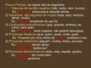 Para a Próclise,  as regras são as seguintes: Palavras de sentido negativo  (não, nada, nem, nunca).   Ex.:  Nada nos  preocupava naquele tempo.  2)  Advérbios, não seguidos de vírgula  (hoje, aqui, sempre, talvez, muito).  Ex.:  Hoje me  arrependo do que fiz.  3)  Conjunções subordinativas  (que, quando, embora, se, como, para que).  Ex.:  Embora me  sinta culpado, não pedirei desculpas.  4)  Pronomes Relativos  (que, quem, quais, onde, qual).   Ex.: Ficamos em uma colina de  onde se  avistava o mar.  5)  Pronomes Indefinidos  (alguém, muitos, todos, poucos)  Ex.:  Todos me  deram apoio.    Alguém me  telefonou?  6)  Pronomes Demonstrativos  (este, esta, aquele, aquilo)  Ex.:  Aquilo lhe  fez muito bem .    Isto me  pertence.  