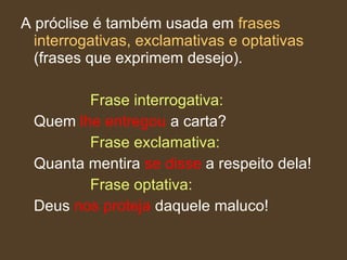 A próclise é também usada em  frases interrogativas, exclamativas e optativas  (frases que exprimem desejo).  Frase interrogativa:  Quem  lhe   entregou  a carta?  Frase exclamativa:  Quanta mentira  se disse  a respeito dela!  Frase optativa:   Deus  nos proteja  daquele maluco!  