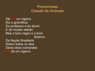Pronominais Oswald de Andrade Dê- me  um cigarro Diz a gramática  Do professor e do aluno  E do mulato sabido Mas o bom negro e o bom  [branco Da Nação Brasileira  Dizem todos os dias Deixa disso camarada Me  dá um cigarro.  
