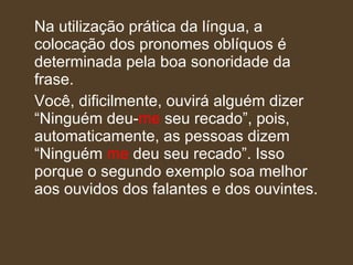 Na utilização prática da língua, a colocação dos pronomes oblíquos é determinada pela boa sonoridade da frase.  Você, dificilmente, ouvirá alguém dizer “Ninguém deu- me  seu recado”, pois, automaticamente, as pessoas dizem “Ninguém  me  deu seu recado”. Isso porque o segundo exemplo soa melhor aos ouvidos dos falantes e dos ouvintes. 