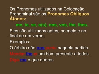 Os Pronomes utilizados na Colocação Pronominal são os  Pronomes Oblíquos Átonos:   me, te, se, o(s), nos, vos, lhe, lhes. Eles são utilizados antes, no meio e no final de um verbo. Exemplos:  O árbitro não  nos  puniu  naquela partida. Mandar- lhe -ei  um bom presente a todos. Diga- me  o que queres. 