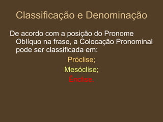 Classificação e Denominação De acordo com a posição do Pronome Oblíquo na frase, a Colocação Pronominal pode ser classificada em: Próclise; Mesóclise; Ênclise. 