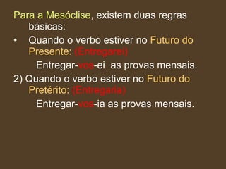 Para a Mesóclise , existem duas regras básicas: Quando o verbo estiver no  Futuro do Presente:   (Entregarei) Entregar- vos -ei  as provas mensais. 2) Quando o verbo estiver no  Futuro do Pretérito:   (Entregaria) Entregar- vos -ia as provas mensais. 