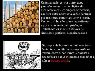 Tarsila do Amaral
Os trabalhadores por outro lado,
para não terem suas condições de
vida rebaixada a condições de penúria,
não tem outra alternativa a não ser lutar
por melhores condições de existência.
Como sozinho não consegue enfrentar
o poder econômico do patrão, os
Trabalhadores se unem através de
sindicatos, partidos, associações, etc
Os grupos de homens e mulheres tem,
Portanto, com diferentes aspirações e
travam entre si constantes combates
em defesa de seus interesses específicos:
são as classes sociais.
 