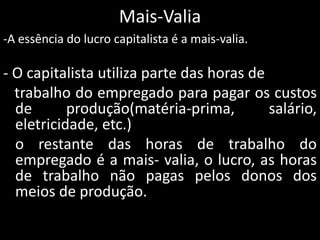 Mais-Valia
-A essência do lucro capitalista é a mais-valia.
- O capitalista utiliza parte das horas de
trabalho do empregado para pagar os custos
de produção(matéria-prima, salário,
eletricidade, etc.)
o restante das horas de trabalho do
empregado é a mais- valia, o lucro, as horas
de trabalho não pagas pelos donos dos
meios de produção.
 
