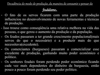 Decadência do modo de produção, da maneira de consumir e pensar do
feudalismo.
- O fato de os servos ficarem com uma parte da produção
influenciou no desenvolvimento de novas ferramentas e técnicas
de produção.
- Isso trouxe como conseqüência uma relativa melhora na vida das
pessoas, o que gerou o aumento da produção e da população.
- Os feudos passaram a ter grande crescimento populacional(mais
servos do que o necessário) e a produzir mais do que
necessitava(excedente).
- Os comerciantes (burgueses) passaram a comercializar esse
excedente de produção, ganhando muito poder econômico e
político.
- Os senhores feudais foram perdendo poder econômico ficando
cada vez mais dependentes do dinheiro da burguesia, então
pouco a pouco foram perdendo seu poder político.
 
