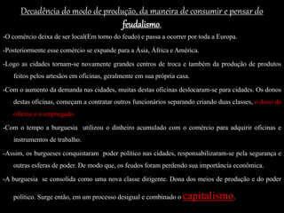 Decadência do modo de produção, da maneira de consumir e pensar do
feudalismo.
-O comércio deixa de ser local(Em torno do feudo) e passa a ocorrer por toda a Europa.
-Posteriormente esse comércio se expande para a Ásia, África e América.
-Logo as cidades tornam-se novamente grandes centros de troca e também da produção de produtos
feitos pelos artesãos em oficinas, geralmente em sua própria casa.
-Com o aumento da demanda nas cidades, muitas destas oficinas deslocaram-se para cidades. Os donos
destas oficinas, começam a contratar outros funcionários separando criando duas classes, o dono da
oficina e o empregado.
-Com o tempo a burguesia utilizou o dinheiro acumulado com o comércio para adquirir oficinas e
instrumentos de trabalho.
-Assim, os burgueses conquistaram poder político nas cidades, responsabilizaram-se pela segurança e
outras esferas de poder. De modo que, os feudos foram perdendo sua importância econômica.
-A burguesia se consolida como uma nova classe dirigente. Dona dos meios de produção e do poder
político. Surge então, em um processo desigual e combinado o capitalismo.
 