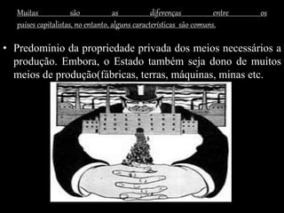 Muitas são as diferenças entre os
países capitalistas, no entanto, alguns características são comuns.
• Predomínio da propriedade privada dos meios necessários a
produção. Embora, o Estado também seja dono de muitos
meios de produção(fábricas, terras, máquinas, minas etc.
 