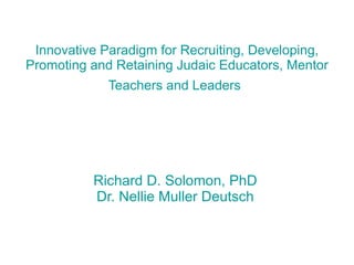 Innovative Paradigm for Recruiting, Developing, Promoting and Retaining Judaic Educators, Mentor Teachers and Leaders   Richard D. Solomon, PhD Dr. Nellie Muller Deutsch 