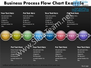 Business Process Flow Chart Example

Your Text Here                Put Text Here                  Your Text Here                 Put Text Here
Download this                 Download this                  Download this                  Download this
awesome                       awesome                        awesome                        awesome
diagram.                      diagram.                       diagram.                       diagram.
Bring your                    Bring your                     Bring your                     Bring your
presentation to               presentation to                presentation to                presentation to
life.                         life.                          life.                          life.




 Stages 1         Stages 2     Stages 3         Stages 4      Stages 5         Stages 6       Stages 7        Stages 8




            Put Text Here                  Your Text Here                 Put Text Here                  Your Text Here
            Download this                  Download this                  Download this                   Download this
            awesome                        awesome                        awesome                         awesome
            diagram.                       diagram.                       diagram.                        diagram.
            Bring your                     Bring your                     Bring your                      Bring your
            presentation to                presentation to                presentation to                 presentation to
            life.                          life.                          life.                           life.


                                                                                                               Your Logo
 