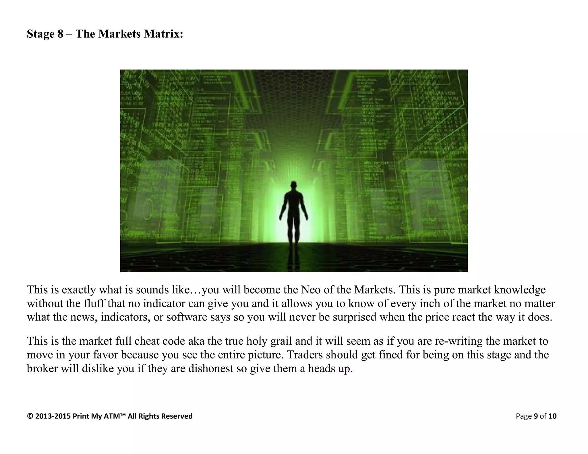 © 2013-2015 Print My ATM™ All Rights Reserved Page 9 of 10
Stage 8 – The Markets Matrix:
This is exactly what is sounds like…you will become the Neo of the Markets. This is pure market knowledge
without the fluff that no indicator can give you and it allows you to know of every inch of the market no matter
what the news, indicators, or software says so you will never be surprised when the price react the way it does.
This is the market full cheat code aka the true holy grail and it will seem as if you are re-writing the market to
move in your favor because you see the entire picture. Traders should get fined for being on this stage and the
broker will dislike you if they are dishonest so give them a heads up.
 