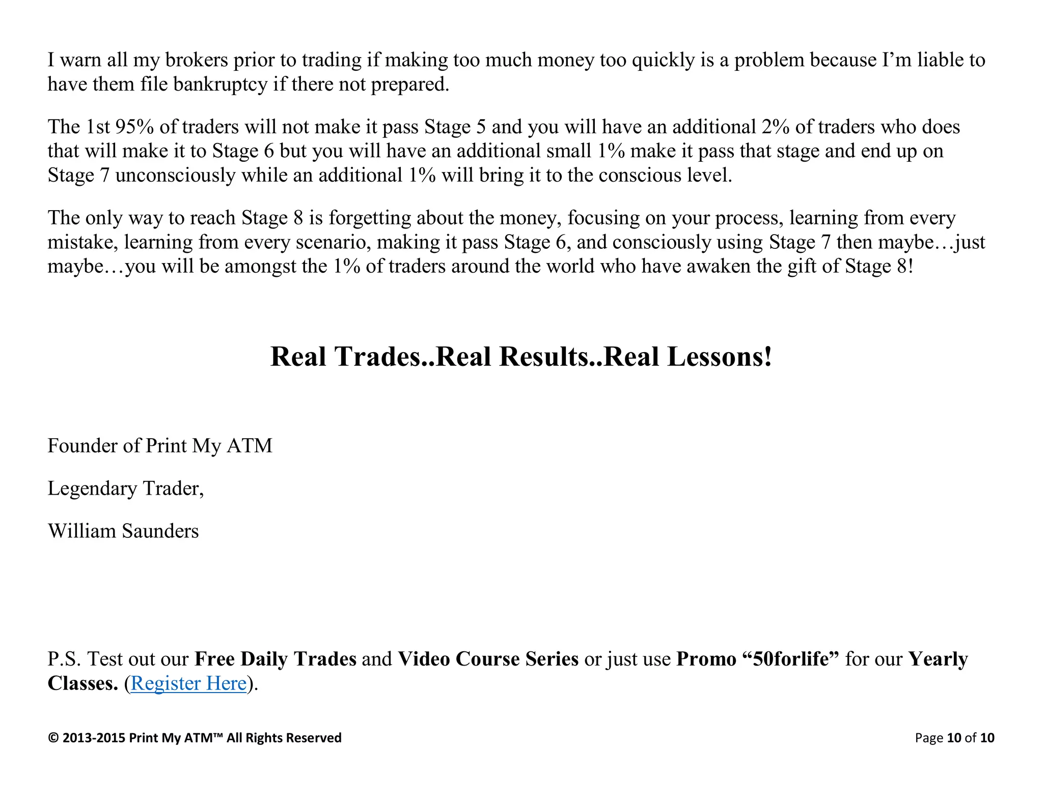 © 2013-2015 Print My ATM™ All Rights Reserved Page 10 of 10
I warn all my brokers prior to trading if making too much money too quickly is a problem because I’m liable to
have them file bankruptcy if there not prepared.
The 1st 95% of traders will not make it pass Stage 5 and you will have an additional 2% of traders who does
that will make it to Stage 6 but you will have an additional small 1% make it pass that stage and end up on
Stage 7 unconsciously while an additional 1% will bring it to the conscious level.
The only way to reach Stage 8 is forgetting about the money, focusing on your process, learning from every
mistake, learning from every scenario, making it pass Stage 6, and consciously using Stage 7 then maybe…just
maybe…you will be amongst the 1% of traders around the world who have awaken the gift of Stage 8!
Real Trades..Real Results..Real Lessons!
Founder of Print My ATM
Legendary Trader,
William Saunders
P.S. Test out our Free Daily Trades and Video Course Series or just use Promo “50forlife” for our Yearly
Classes. (Register Here).
 