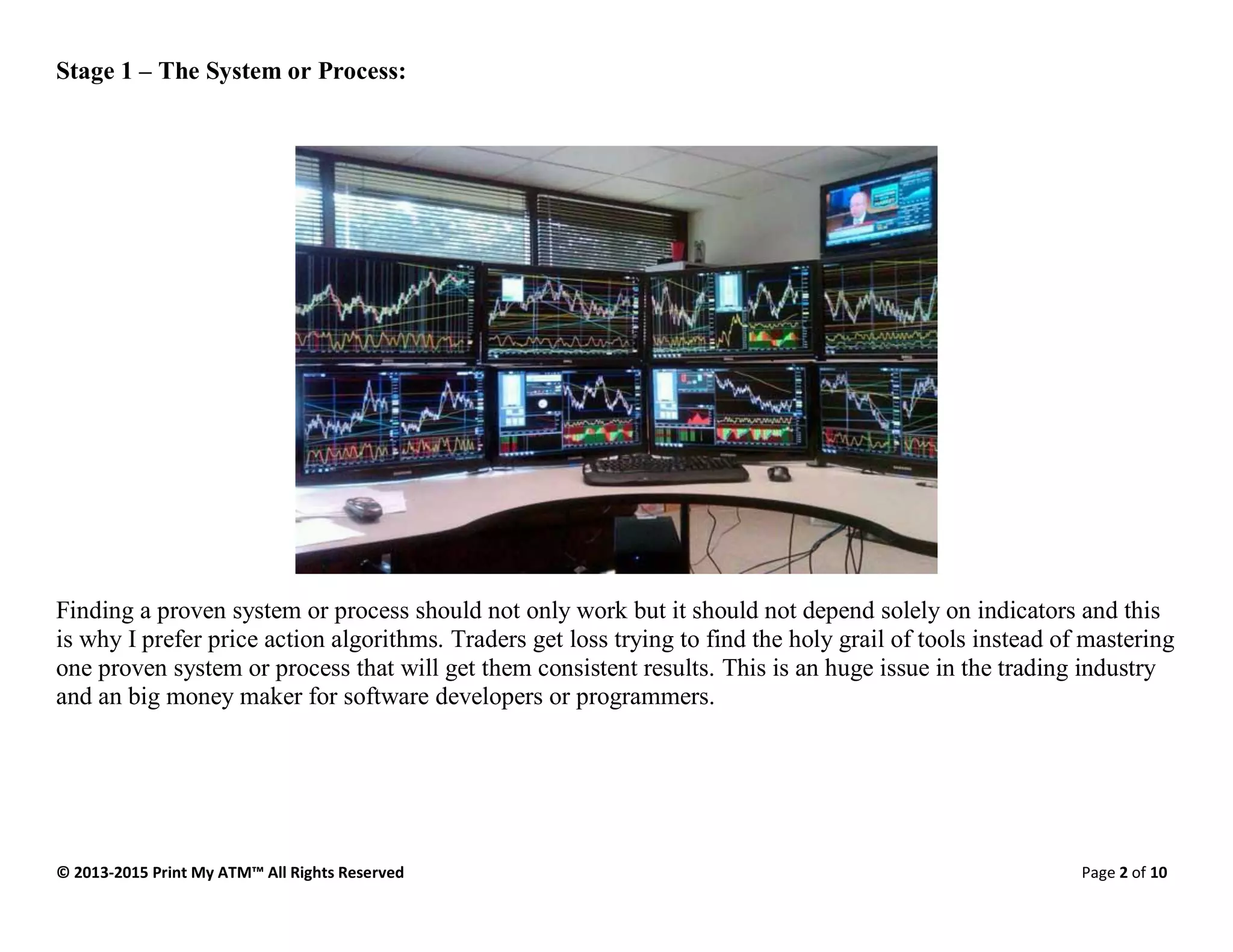 © 2013-2015 Print My ATM™ All Rights Reserved Page 2 of 10
Stage 1 – The System or Process:
Finding a proven system or process should not only work but it should not depend solely on indicators and this
is why I prefer price action algorithms. Traders get loss trying to find the holy grail of tools instead of mastering
one proven system or process that will get them consistent results. This is an huge issue in the trading industry
and an big money maker for software developers or programmers.
 