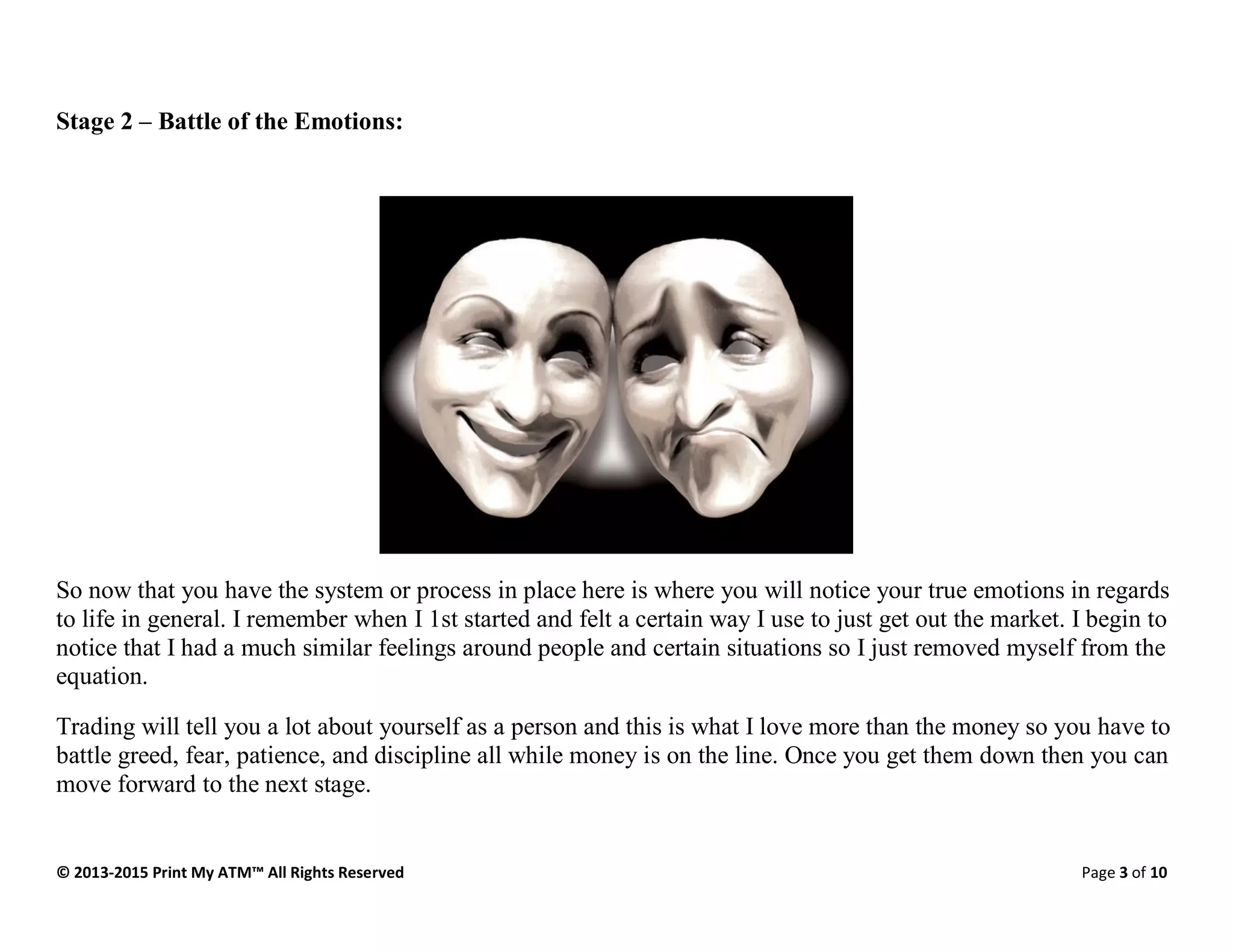 © 2013-2015 Print My ATM™ All Rights Reserved Page 3 of 10
Stage 2 – Battle of the Emotions:
So now that you have the system or process in place here is where you will notice your true emotions in regards
to life in general. I remember when I 1st started and felt a certain way I use to just get out the market. I begin to
notice that I had a much similar feelings around people and certain situations so I just removed myself from the
equation.
Trading will tell you a lot about yourself as a person and this is what I love more than the money so you have to
battle greed, fear, patience, and discipline all while money is on the line. Once you get them down then you can
move forward to the next stage.
 