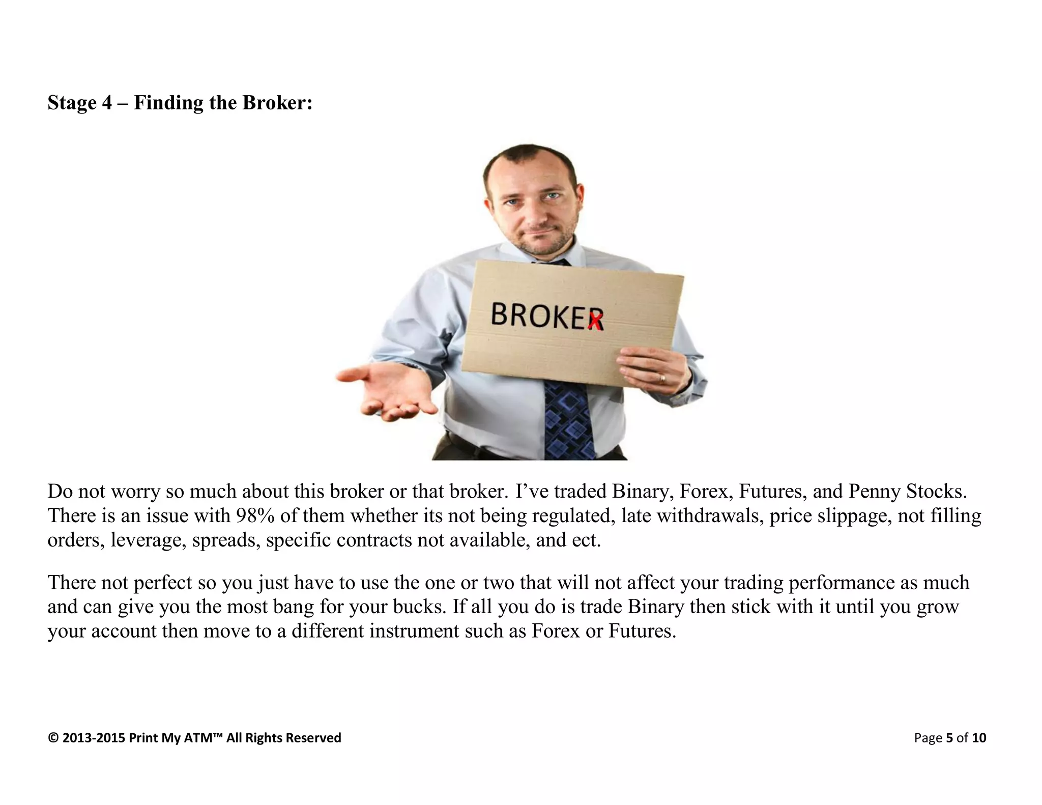© 2013-2015 Print My ATM™ All Rights Reserved Page 5 of 10
Stage 4 – Finding the Broker:
Do not worry so much about this broker or that broker. I’ve traded Binary, Forex, Futures, and Penny Stocks.
There is an issue with 98% of them whether its not being regulated, late withdrawals, price slippage, not filling
orders, leverage, spreads, specific contracts not available, and ect.
There not perfect so you just have to use the one or two that will not affect your trading performance as much
and can give you the most bang for your bucks. If all you do is trade Binary then stick with it until you grow
your account then move to a different instrument such as Forex or Futures.
 
