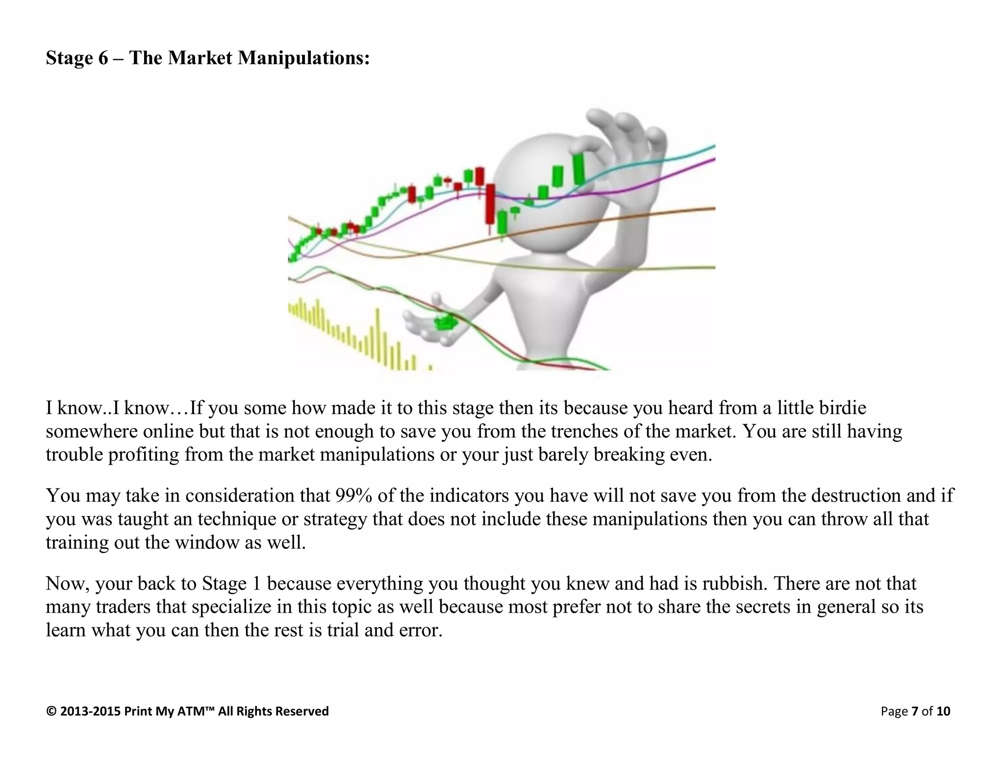 © 2013-2015 Print My ATM™ All Rights Reserved Page 7 of 10
Stage 6 – The Market Manipulations:
I know..I know…If you some how made it to this stage then its because you heard from a little birdie
somewhere online but that is not enough to save you from the trenches of the market. You are still having
trouble profiting from the market manipulations or your just barely breaking even.
You may take in consideration that 99% of the indicators you have will not save you from the destruction and if
you was taught an technique or strategy that does not include these manipulations then you can throw all that
training out the window as well.
Now, your back to Stage 1 because everything you thought you knew and had is rubbish. There are not that
many traders that specialize in this topic as well because most prefer not to share the secrets in general so its
learn what you can then the rest is trial and error.
 