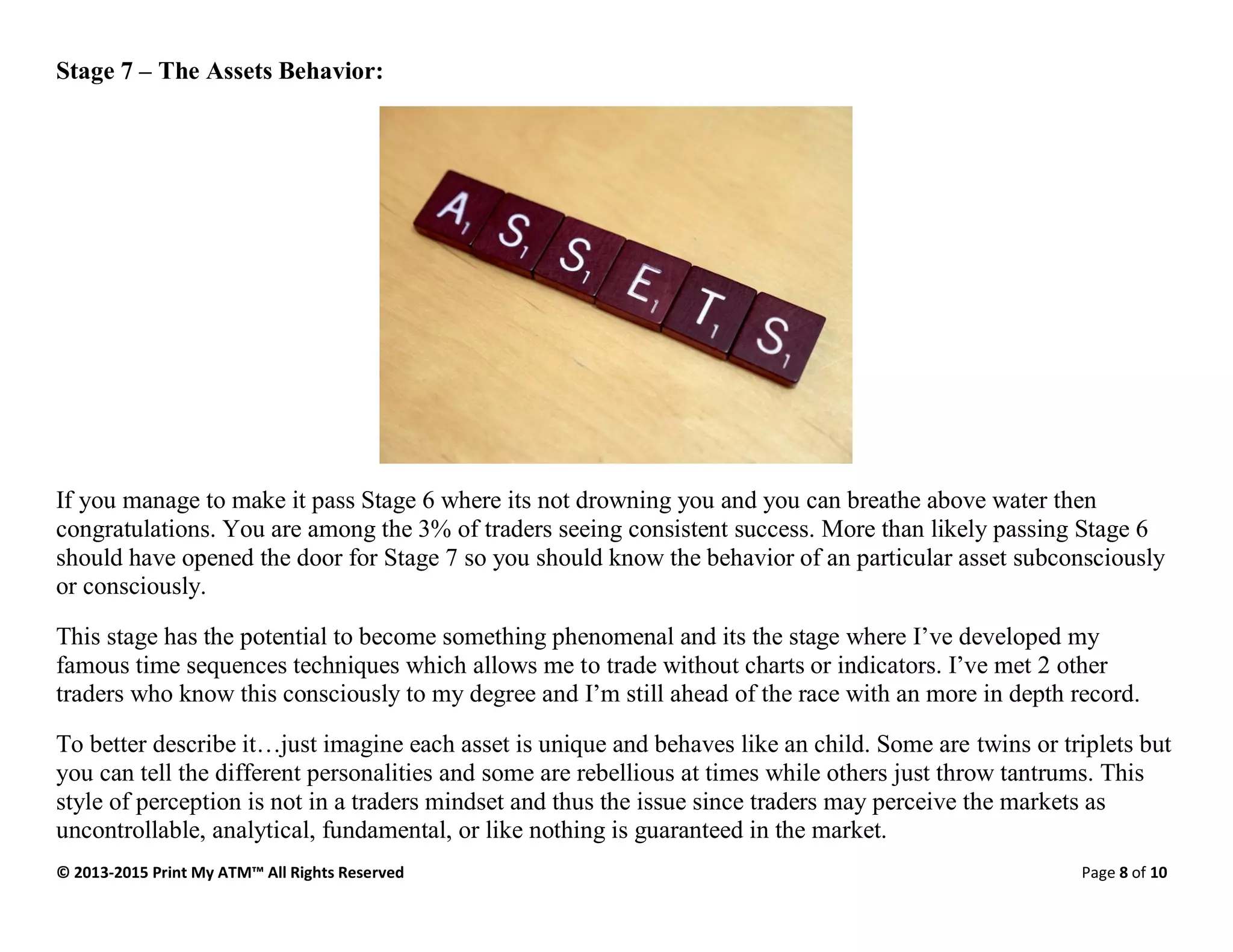 © 2013-2015 Print My ATM™ All Rights Reserved Page 8 of 10
Stage 7 – The Assets Behavior:
If you manage to make it pass Stage 6 where its not drowning you and you can breathe above water then
congratulations. You are among the 3% of traders seeing consistent success. More than likely passing Stage 6
should have opened the door for Stage 7 so you should know the behavior of an particular asset subconsciously
or consciously.
This stage has the potential to become something phenomenal and its the stage where I’ve developed my
famous time sequences techniques which allows me to trade without charts or indicators. I’ve met 2 other
traders who know this consciously to my degree and I’m still ahead of the race with an more in depth record.
To better describe it…just imagine each asset is unique and behaves like an child. Some are twins or triplets but
you can tell the different personalities and some are rebellious at times while others just throw tantrums. This
style of perception is not in a traders mindset and thus the issue since traders may perceive the markets as
uncontrollable, analytical, fundamental, or like nothing is guaranteed in the market.
 