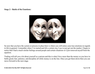 © 2013-2015 Print My ATM™ All Rights Reserved Page 3 of 10
Stage 2 – Battle of the Emotions:
So now that you have the system or process in place here is where you will notice your true emotions in regards
to life in general. I remember when I 1st started and felt a certain way I use to just get out the market. I begin to
notice that I had a much similar feelings around people and certain situations so I just removed myself from the
equation.
Trading will tell you a lot about yourself as a person and this is what I love more than the money so you have to
battle greed, fear, patience, and discipline all while money is on the line. Once you get them down then you can
move forward to the next stage.
 